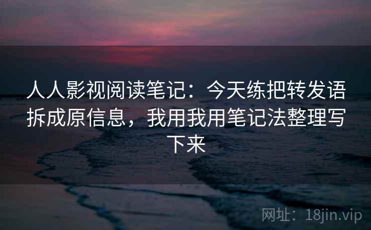 人人影视阅读笔记：今天练把转发语拆成原信息，我用我用笔记法整理写下来