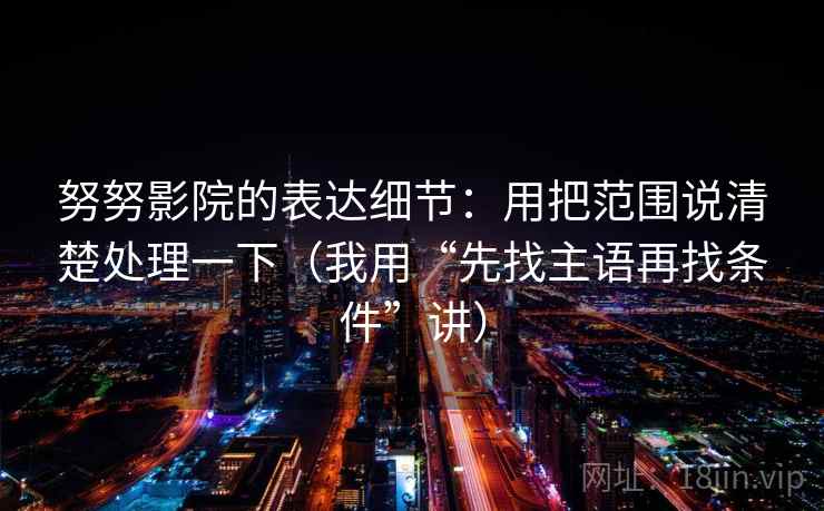 努努影院的表达细节：用把范围说清楚处理一下（我用“先找主语再找条件”讲）