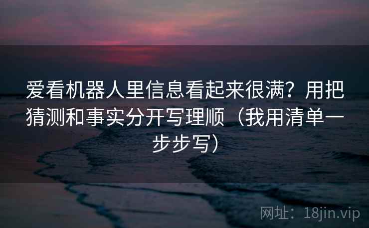 爱看机器人里信息看起来很满?用把猜测和事实分开写理顺(我用清单一步步写) 爱看机器人里信息看起来很满?用把猜测和事实分开写理顺(我用清单一步步写)