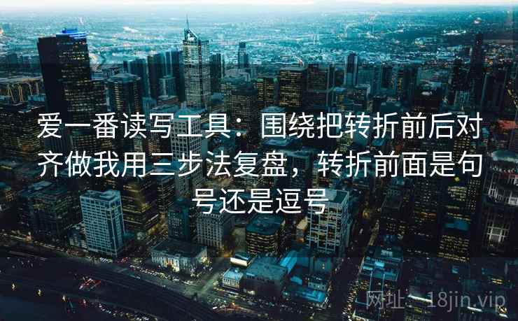 爱一番读写工具：围绕把转折前后对齐做我用三步法复盘，转折前面是句号还是逗号
