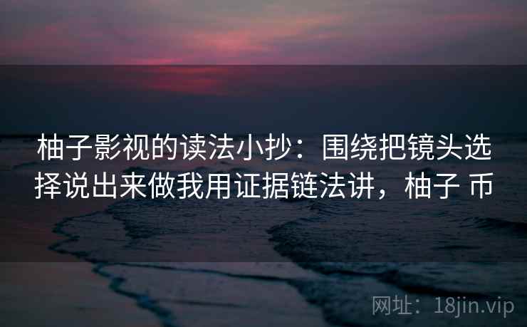 柚子影视的读法小抄:围绕把镜头选择说出来做我用证据链法讲,柚子 币 柚子影视的读法小抄:围绕把镜头选择说出来做我用证据链法讲,柚子 币