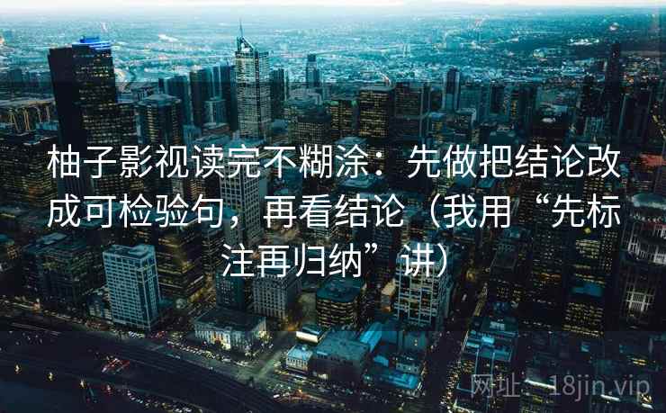 柚子影视读完不糊涂:先做把结论改成可检验句,再看结论(我用“先标注再归纳”讲) 柚子影视读完不糊涂:先做把结论改成可检验句,再看结论(我用“先标注再归纳”讲)
