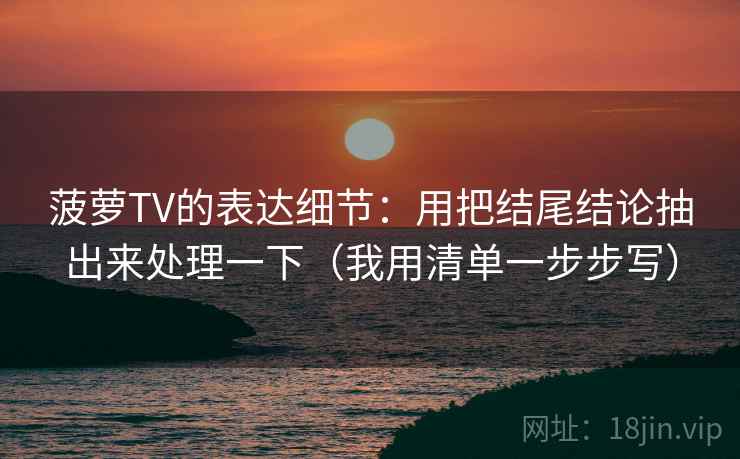 菠萝TV的表达细节:用把结尾结论抽出来处理一下(我用清单一步步写) 菠萝TV的表达细节:用把结尾结论抽出来处理一下(我用清单一步步写)