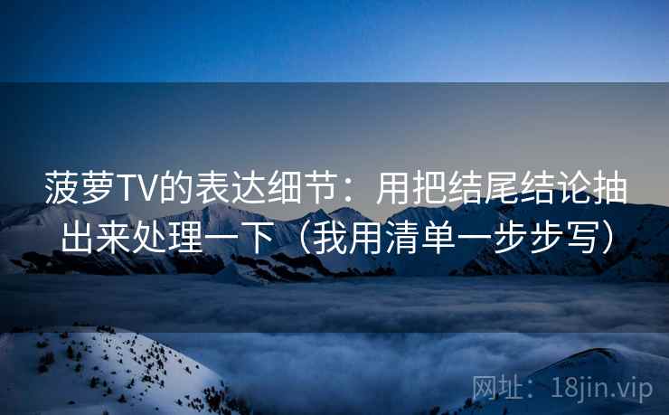 菠萝TV的表达细节:用把结尾结论抽出来处理一下(我用清单一步步写) 菠萝TV的表达细节:用把结尾结论抽出来处理一下(我用清单一步步写)