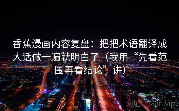 香蕉漫画内容复盘：把把术语翻译成人话做一遍就明白了（我用“先看范围再看结论”讲）