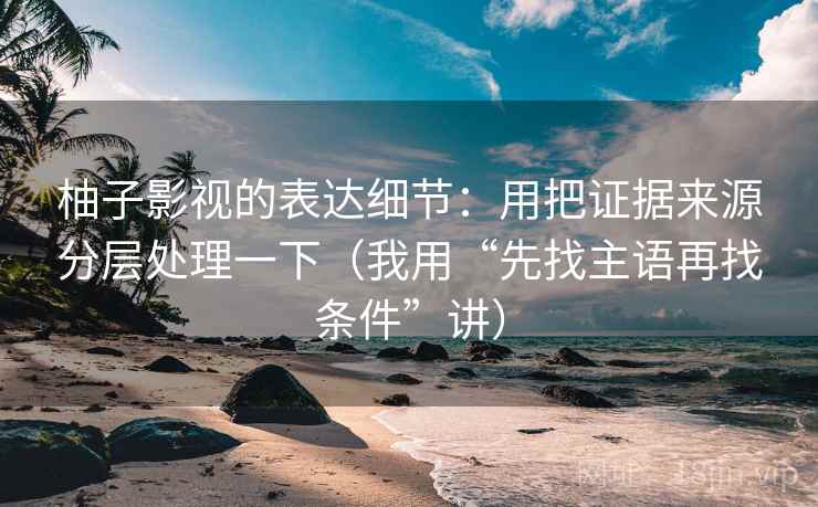 柚子影视的表达细节:用把证据来源分层处理一下(我用“先找主语再找条件”讲)