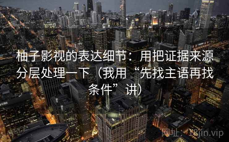 柚子影视的表达细节：用把证据来源分层处理一下（我用“先找主语再找条件”讲）