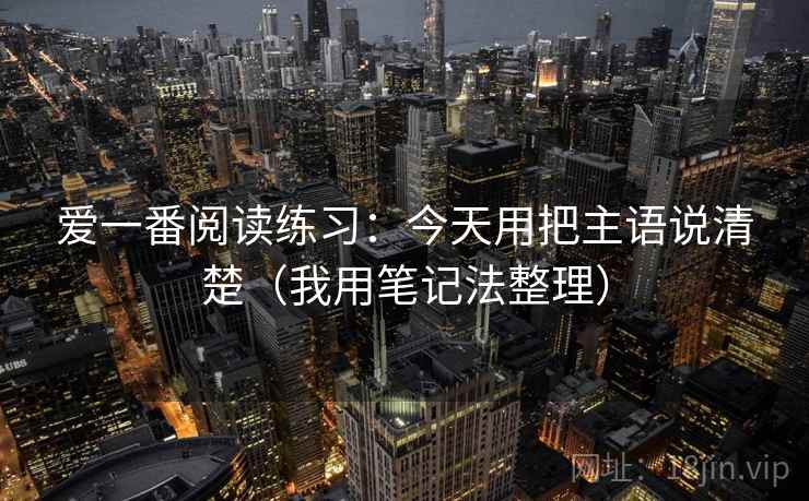 爱一番阅读练习:今天用把主语说清楚(我用笔记法整理) 爱一番阅读练习:今天用把主语说清楚(我用笔记法整理)