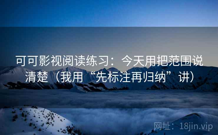 可可影视阅读练习:今天用把范围说清楚(我用“先标注再归纳”讲) 可可影视阅读练习:今天用把范围说清楚(我用“先标注再归纳”讲)