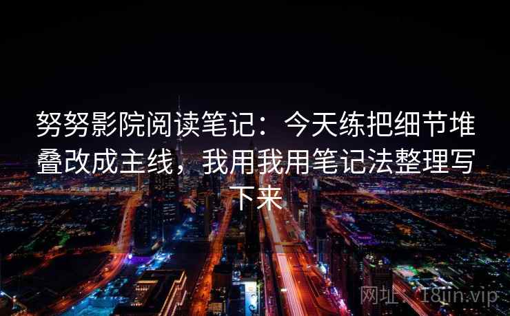 努努影院阅读笔记:今天练把细节堆叠改成主线,我用我用笔记法整理写下来