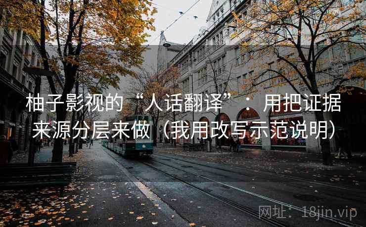 柚子影视的“人话翻译”:用把证据来源分层来做(我用改写示范说明) 柚子影视的“人话翻译”:用把证据来源分层来做(我用改写示范说明)