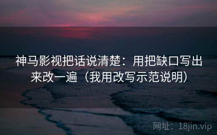 神马影视把话说清楚：用把缺口写出来改一遍（我用改写示范说明）