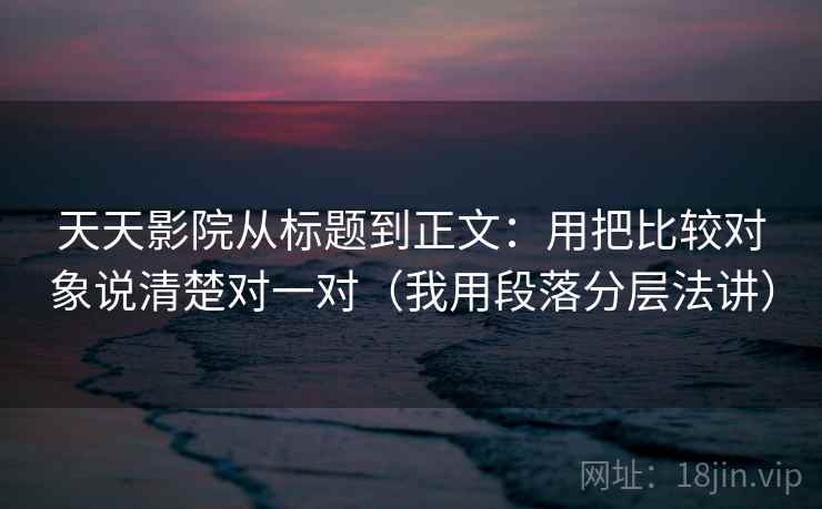 天天影院从标题到正文：用把比较对象说清楚对一对（我用段落分层法讲）